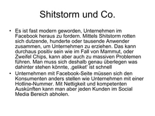 Shitstorm und Co. Es ist fast modern geworden, Unternehmen im Facebook heraus zu fordern. Mittels Shitstorm rotten sich dutzende, hunderte oder tausende Anwender zusammen, um Unternehmen zu erziehen. Das kann durchaus positiv sein wie im Fall von Mammut, oder Zweifel Chips, kann aber auch zu massiven Problemen führen. Man muss sich deshalb genau überlegen was dahinter stehen könnte, ‚geliket‘ ist schnell Unternehmen mit Facebook-Seite müssen sich den Konsumenten anders stellen wie Unternehmen mit einer Hotline-Nummer. Mit Nettigkeit und kompetenten Auskünften kann man aber jeden Kunden im Social Media Bereich abholen.  