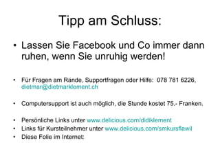 Tipp am Schluss: Lassen Sie Facebook und Co immer dann ruhen, wenn Sie unruhig werden! Für Fragen am Rande, Supportfragen oder Hilfe:  078 781 6226,  [email_address] Computersupport ist auch möglich, die Stunde kostet 75.- Franken.  Persönliche Links unter  www.delicious.com/didiklement Links für Kursteilnehmer unter  www.delicious.com/smkursflawil Diese Folie im Internet:  
