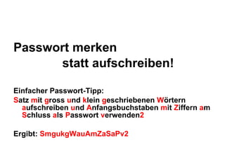 Passwort merken                statt aufschreiben! Einfacher Passwort-Tipp: S atz  m it  g ross  u nd  k lein  g eschriebenen  W örtern  a ufschreiben  u nd  A nfangsbuchstaben  m it  Z iffern  a m  S chluss  a ls  P asswort  v erwenden 2 Ergibt:  SmgukgWauAmZaSaPv2 