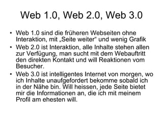 Web 1.0, Web 2.0, Web 3.0 Web 1.0 sind die früheren Webseiten ohne Interaktion, mit „Seite weiter“ und wenig Grafik Web 2.0 ist Interaktion, alle Inhalte stehen allen zur Verfügung, man sucht mit dem Webauftritt den direkten Kontakt und will Reaktionen vom Besucher. Web 3.0 ist intelligentes Internet von morgen, wo ich Inhalte unaufgefordert bekomme sobald ich in der Nähe bin. Will heissen, jede Seite bietet mir die Informationen an, die ich mit meinem Profil am ehesten will.  