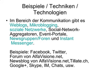 Beispiele / Techniken / Technologien Im Bereich der Kommunikation gibt es  Weblogs ,  Mikroblogging ,  soziale Netzwerke , Social-Network-Aggregatoren, Event-Portale,  Newsgruppen/Foren  und  Instant  Messenger . Beispiele: Facebook, Twitter,  Forum von AlfaVisione.net, Newsblog von AlfaVisione.net,Tillate.ch,  Google+, Skype, IM, Chats, usw. 