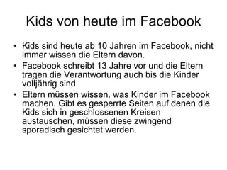 Kids von heute im Facebook Kids sind heute ab 10 Jahren im Facebook, nicht immer wissen die Eltern davon.  Facebook schreibt 13 Jahre vor und die Eltern tragen die Verantwortung auch bis die Kinder volljährig sind.  Eltern müssen wissen, was Kinder im Facebook machen. Gibt es gesperrte Seiten auf denen die Kids sich in geschlossenen Kreisen austauschen, müssen diese zwingend sporadisch gesichtet werden.  