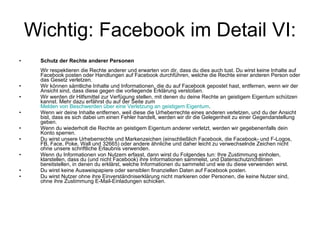 Wichtig: Facebook im Detail VI: Schutz der Rechte anderer Personen Wir respektieren die Rechte anderer und erwarten von dir, dass du dies auch tust. Du wirst keine Inhalte auf Facebook posten oder Handlungen auf Facebook durchführen, welche die Rechte einer anderen Person oder das Gesetz verletzen. Wir können sämtliche Inhalte und Informationen, die du auf Facebook gepostet hast, entfernen, wenn wir der Ansicht sind, dass diese gegen die vorliegende Erklärung verstoßen. Wir werden dir Hilfsmittel zur Verfügung stellen, mit denen du deine Rechte an geistigem Eigentum schützen kannst. Mehr dazu erfährst du auf der Seite zum  Melden von Beschwerden über eine Verletzung an geistigem Eigentum . Wenn wir deine Inhalte entfernen, weil diese die Urheberrechte eines anderen verletzen, und du der Ansicht bist, dass es sich dabei um einen Fehler handelt, werden wir dir die Gelegenheit zu einer Gegendarstellung geben. Wenn du wiederholt die Rechte an geistigem Eigentum anderer verletzt, werden wir gegebenenfalls dein Konto sperren. Du wirst unsere Urheberrechte und Markenzeichen (einschließlich Facebook, die Facebook- und F-Logos, FB, Face, Poke, Wall und 32665) oder andere ähnliche und daher leicht zu verwechselnde Zeichen nicht ohne unsere schriftliche Erlaubnis verwenden. Wenn du Informationen von Nutzern erfasst, dann wirst du Folgendes tun: Ihre Zustimmung einholen, klarstellen, dass du (und nicht Facebook) ihre Informationen sammelst, und Datenschutzrichtlinien bereitstellen, in denen du erklärst, welche Informationen du sammelst und wie du diese verwenden wirst. Du wirst keine Ausweispapiere oder sensiblen finanziellen Daten auf Facebook posten. Du wirst Nutzer ohne ihre Einverständniserklärung nicht markieren oder Personen, die keine Nutzer sind, ohne ihre Zustimmung E-Mail-Einladungen schicken. 
