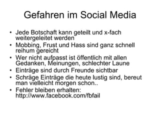 Gefahren im Social Media Jede Botschaft kann geteilt und x-fach weitergeleitet werden Mobbing, Frust und Hass sind ganz schnell reihum gereicht Wer nicht aufpasst ist öffentlich mit allen Gedanken, Meinungen, schlechter Laune Einträge sind durch Freunde sichtbar Schräge Einträge die heute lustig sind, bereut man vielleicht morgen schon.. Fehler bleiben erhalten: http://www.facebook.com/fbfail 