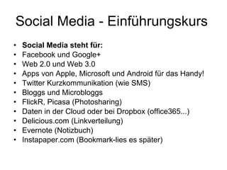Social Media - Einführungskurs  Social Media steht für: Facebook und Google+ Web 2.0 und Web 3.0 Apps von Apple, Microsoft und Android für das Handy! Twitter Kurzkommunikation (wie SMS) Bloggs und Microbloggs  FlickR, Picasa (Photosharing) Daten in der Cloud oder bei Dropbox (office365...) Delicious.com (Linkverteilung) Evernote (Notizbuch) Instapaper.com (Bookmark-lies es später) 