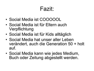 Fazit: Social Media ist COOOOOL Social Media ist für Eltern auch Verpflichtung Social Media ist für Kids alltäglich Social Media hat unser aller Leben verändert, auch die Generation 50 + holt auf.  Social Media kann wie jedes Medium, Buch oder Zeitung abgestellt werden.  