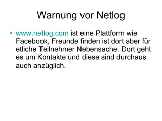 Warnung vor Netlog www.netlog.com  ist eine Plattform wie Facebook, Freunde finden ist dort aber für etliche Teilnehmer Nebensache. Dort geht es um Kontakte und diese sind durchaus auch anzüglich.  