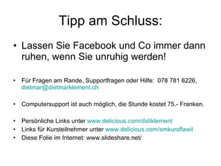 Tipp am Schluss: Lassen Sie Facebook und Co immer dann ruhen, wenn Sie unruhig werden! Für Fragen am Rande, Supportfragen oder Hilfe:  078 781 6226,  [email_address] Computersupport ist auch möglich, die Stunde kostet 75.- Franken.  Persönliche Links unter  www.delicious.com/didiklement Links für Kursteilnehmer unter  www.delicious.com/smkursflawil Diese Folie im Internet: www.slideshare.net/ 
