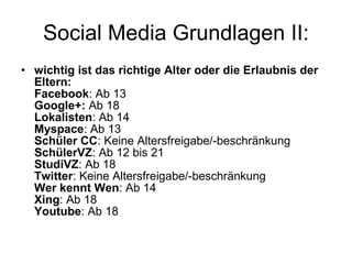 Social Media Grundlagen II: wichtig ist das richtige Alter oder die Erlaubnis der Eltern: Facebook : Ab 13 Google+:  Ab 18 Lokalisten : Ab 14 Myspace : Ab 13 Schüler CC : Keine Altersfreigabe/-beschränkung SchülerVZ : Ab 12 bis 21 StudiVZ : Ab 18 Twitter : Keine Altersfreigabe/-beschränkung Wer kennt Wen : Ab 14 Xing : Ab 18 Youtube : Ab 18 