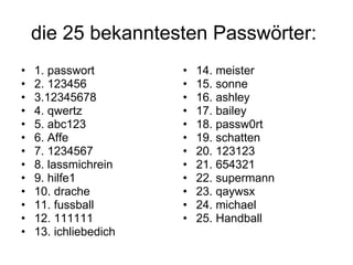 die 25 bekanntesten Passwörter:  1. passwort 2. 123456 3.12345678 4. qwertz 5. abc123 6. Affe 7. 1234567 8. lassmichrein 9. hilfe1 10. drache 11. fussball 12. 111111 13. ichliebedich 14. meister 15. sonne 16. ashley 17. bailey 18. passw0rt 19. schatten 20. 123123 21. 654321 22. supermann 23. qaywsx 24. michael 25. Handball 