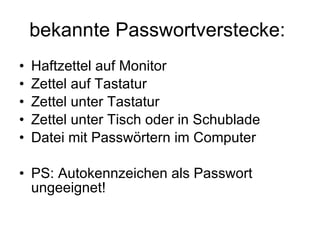 bekannte Passwortverstecke:  Haftzettel auf Monitor Zettel auf Tastatur Zettel unter Tastatur Zettel unter Tisch oder in Schublade Datei mit Passwörtern im Computer PS: Autokennzeichen als Passwort ungeeignet! 