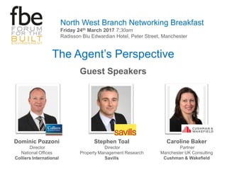 The Agent’s Perspective
Guest Speakers
North West Branch Networking Breakfast
Friday 24th March 2017 7:30am
Radisson Blu Edwardian Hotel, Peter Street, Manchester
Dominic Pozzoni
Director
National Offices
Colliers International
Stephen Toal
Director
Property Management Research
Savills
Caroline Baker
Partner
Manchester UK Consulting
Cushman & Wakefield
 