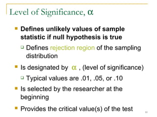 Level of Significance,     Defines unlikely values of sample statistic if null hypothesis is true Defines  rejection region  of the sampling distribution Is designated by    , (level of significance) Typical values are .01, .05, or .10 Is selected by the researcher at the beginning Provides the critical value(s) of the test   