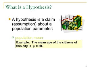 What is a Hypothesis? A hypothesis is a claim  (assumption) about a  population parameter: population mean Example:  The mean  age of the citizens of this  city is    =  50. 