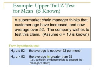 Example: Upper-Tail Z Test  for Mean  (   Known) A supermarket chain  manager thinks that customer  age  have increased, and now average over 52.  The company wishes to test this claim.  (Assume    = 10 is known) H 0 :  μ   ≤ 52  the average is not over 52 per month H 1 :  μ  > 52  the average  is  greater than 52  (i.e., sufficient evidence exists to support the  manager’s claim) Form hypothesis test: 