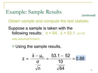 Obtain sample and compute the test statistic Suppose a sample is taken with the following results:  n = 64,  x = 53.1  (  =10 was assumed known)   Using the sample results,  Example: Sample Results (continued) 