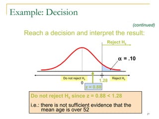 Example: Decision Reach a decision and interpret the result: Reject H 0 Do not reject H 0   = .10 1.28 0 Reject H 0 Do not reject H 0  since z = 0.88  <  1.28 i.e.: there is not sufficient evidence that the mean  age  is over   52 z  = 0.88 (continued) 