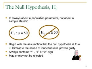 Is always about a population parameter, not about a sample statistic   Begin with the assumption that the null hypothesis is true Similar to the notion of innocent until   proven guilty Always contains “=” , “≤” or “  ” sign May or may not be rejected The Null Hypothesis, H 0 