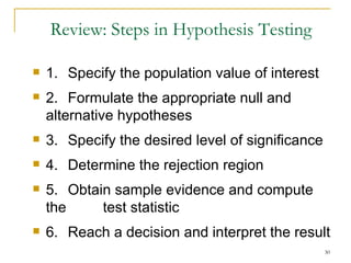 Review: Steps in Hypothesis Testing 1.  Specify the population value of interest 2. Formulate the appropriate null and  alternative hypotheses 3.  Specify the desired level of significance 4.  Determine the rejection region 5.  Obtain sample evidence and compute the  test statistic 6.  Reach a decision and interpret the result 