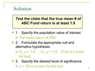 Solution Test the claim that the true mean # of  ABC Fund return  is at least  1.9 1.  Specify the population value of interest The mean  return of ABC 2. Formulate the appropriate null and alternative hypotheses H 0 :  μ      1.9   H A :  μ  <  1.9   (This is a lower tail test) 3.  Specify the desired level of significance    = .05 is chosen for this test 