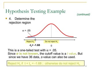 Hypothesis Testing Example 4.  Determine the rejection region Reject H 0 Do not reject H 0    = .05 - t α = -1.6 8 0 This is a one-tailed test with    = .05.  Since  σ  is  not  known , the cutoff value is a  t  value . But since we have 36 data, z-value can also be used. Reject H 0  if  t  <  t   = -1. 68  ;  otherwise do not reject H 0 (continued) 