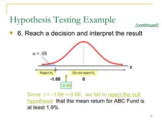 6. Reach a decision and interpret the result Hypothesis Testing Example Reject H 0 Do not reject H 0    = .05 -1. 68 0 -0 . 66 Since  t  = -1.6 8   <-0.66 ,  we  fail to  reject the null hypothesis   that the mean  return for ABC Fund is at least 1.9%   (continued) z 