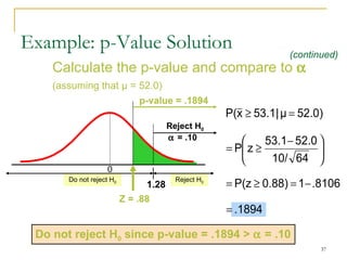 Calculate the p-value and compare to     (assuming that  μ  = 52.0) Example: p-Value Solution Reject H 0   = .10 Do not reject H 0 1.28 0 Reject H 0 Z  = .88 (continued) p-value = .1894 Do not reject H 0  since p-value = .1894  >     = .10 