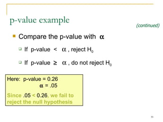 Compare the p-value with   If  p-value  <    , reject H 0 If  p-value       , do not reject H 0   p-value example Here:  p-value =  0.26     = .05 Since  .05  <  0.26 , we  fail to  reject the null hypothesis (continued) 