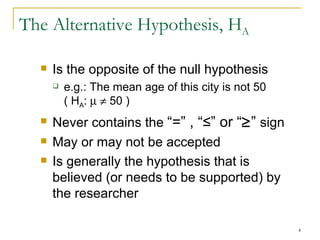 The Alternative Hypothesis, H A Is the opposite of the null hypothesis e.g.: The  mean age of this city is not 50   ( H A :        50  ) Never contains the  “=” , “≤” or “  ”  sign May or may not be accepted Is generally the hypothesis that is believed (or needs to be supported) by the researcher 