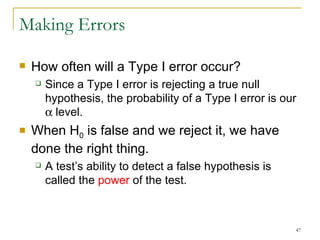 Making Errors How often will a Type I error occur?  Since a Type I error is rejecting a true null hypothesis, the probability of a Type I error is our    level. When H 0  is false and we reject it, we have done the right thing. A test’s ability to detect a false hypothesis is called the  power  of the test. 