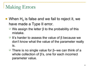 Making Errors When H 0  is false and we fail to reject it, we have made a Type II error. We assign the letter    to the probability of this mistake. It’s harder to assess the value of    because we don’t know what the value of the parameter really is. There is no single value for   --we can think of a whole collection of   ’s, one for each incorrect parameter value. 