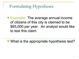 Formulating Hypotheses Example :  The average annual income of  citizens of this city  is claimed to be $65,000 per year.  An analyst would like to test this claim.  What is the appropriate hypothesis test? 