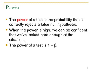 Power The  power  of a test is the probability that it correctly rejects a false null hypothesis. When the power is high, we can be confident that we’ve looked hard enough at the situation. The power of a test is 1 –   .  