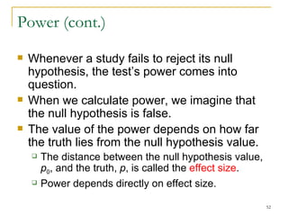 Power (cont.) Whenever a study fails to reject its null hypothesis, the test’s power comes into question. When we calculate power, we imagine that the null hypothesis is false. The value of the power depends on how far the truth lies from the null hypothesis value. The distance between the null hypothesis value,  p 0 , and the truth,  p , is called the  effect size . Power depends directly on effect size. 