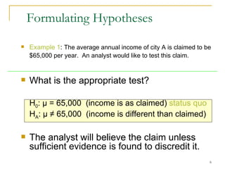 Example 1 :  The average annual income of  city A  is claimed to be $65,000 per year.  An analyst would like to test this claim.   What is the appropriate test? H 0 :  µ = 65,000  (income is as claimed)  status quo H A :  µ ≠ 65,000  (income is different than claimed)  The analyst will believe the claim unless sufficient evidence is found to discredit it. Formulating Hypotheses 