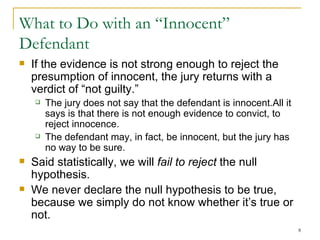 What to Do with an “Innocent” Defendant If the evidence is not strong enough to reject the presumption of innocent, the jury returns with a verdict of “not guilty.” The jury does not say that the defendant is innocent.All it says is that there is not enough evidence to convict, to reject innocence. The defendant may, in fact, be innocent, but the jury has no way to be sure. Said statistically, we will  fail to reject  the null hypothesis. We never declare the null hypothesis to be true, because we simply do not know whether it’s true or not. 