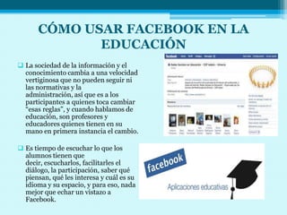 CÓMO USAR FACEBOOK EN LA
             EDUCACIÓN
 La sociedad de la información y el
  conocimiento cambia a una velocidad
  vertiginosa que no pueden seguir ni
  las normativas y la
  administración, así que es a los
  participantes a quienes toca cambiar
  “esas reglas”, y cuando hablamos de
  educación, son profesores y
  educadores quienes tienen en su
  mano en primera instancia el cambio.

 Es tiempo de escuchar lo que los
  alumnos tienen que
  decir, escucharlos, facilitarles el
  diálogo, la participación, saber qué
  piensan, qué les interesa y cuál es su
  idioma y su espacio, y para eso, nada
  mejor que echar un vistazo a
  Facebook.
 