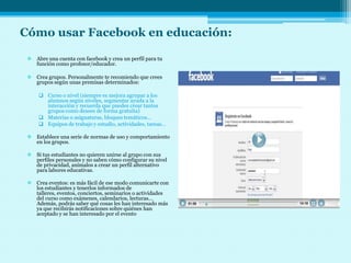 Cómo usar Facebook en educación:

  Abre una cuenta con facebook y crea un perfil para tu
   función como profesor/educador.

  Crea grupos. Personalmente te recomiendo que crees
   grupos según unas premisas determinados:

      Curso o nivel (siempre es mejora agrupar a los
       alumnos según niveles, segmentar ayuda a la
       interacción y recuerda que puedes crear tantos
       grupos como desees de forma gratuita)
      Materias o asignaturas, bloques temáticos…
      Equipos de trabajo y estudio, actividades, tareas…

  Establece una serie de normas de uso y comportamiento
   en los grupos.

  Si tus estudiantes no quieren unirse al grupo con sus
   perfiles personales y no saben cómo configurar su nivel
   de privacidad, anímalos a crear un perfil alternativo
   para labores educativas.

  Crea eventos: es más fácil de ese modo comunicarte con
   los estudiantes y tenerlos informados de
   talleres, eventos, conciertos, seminarios o actividades
   del curso como exámenes, calendarios, lecturas…
   Además, podrás saber qué cosas les han interesado más
   ya que recibirás notificaciones sobre quiénes han
   aceptado y se han interesado por el evento
 