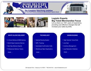 Logistic Experts Big Ticket Merchandise Focus Let us share our 100+ years of experience, providing cost effective changes that will  increase your sales & profits. 200 Seaview Drive  |  Secaucus, NJ 07094  |  1.800.449.4723  |  www.homedelamerica.com ,[object Object],[object Object],[object Object],[object Object],[object Object],[object Object],[object Object],[object Object],[object Object],[object Object],[object Object],[object Object],[object Object],[object Object],[object Object],[object Object],[object Object],[object Object]