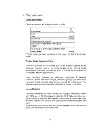 6
L. Project requirement:
Capital requirement
Capital requirement will be approximately as under
Capital cost
Rs.
Lakhs
Land * -
Shed 200.00
Equipment 550.00
Office building & others * -
Boundary wall 1300 Feet, 8"X9'high @
1700/ft * -
Hard facing of land 5500m3, @350/cu Mtr * -
Total Capital 750.00
* These costs have been considered in the project for Cut & Bend rebars
center
Working Capital Requirement (P.M.)
Since this operation will be carried out on the material supplied by the
customer, inventory cost is not being considered for working capital
requirements. Operating consumables @ Rs 700/ PMT are considered and
valued at Rs. 21 Lakhs approximately
Other Contingent Expenses like telephone. Conveyance & travelling,
Stationary, Power and water charges, Stationary postage and other misc.
expenses etc. to be considered as lumpsum approx. Rs 15 lakhs/mon. Thus
total working capital requirement for this project is around Rs. 36 lakhs
Land and Building
Total requirement of Land under covered area is approx. 2000 square meters
with EOT cranes of 3 & 5 tons capacity to handle RM & FG bundles. Open area
for storing will be one Acre, which will be common with proposed C&B plant.
Boundary wall and hard-facing of land is already considered in project for C&B
plant
Office building and security will be common between both C&B and FBE
plants, and therefore not considered here
 