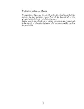 7
Treatment of wastage and effluents
The operation will generate steel particle and rust in micro form and will be
collected by dust collection system. This will be disposed off to the
prospective users in foundry or indication furnaces.
Cooling water is recirculated, and no wastage is envisaged. Used machine oil
and grease will be collected and disposed off to agencies engaged in recycling
these materials.
 