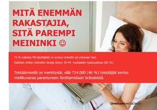 MITÄ ENEMMÄN
  RAKASTAJIA,
  SITÄ PAREMPI
  MEININKI 
1.  74 % kaikista FB-käyttäjistä on jonkun brändin tai yrityksen fani.
2.  Kaikkein eniten brändien faneja löytyy 35-44 -vuotiaiden keskuudessa (85 %).


   Tykkäämisellä on merkitystä, sillä 714.000 (46 %) tykkääjää kertoo
   mielikuvansa parantuneen fanittamistaan brändeistä.




                                           17
 