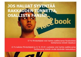 JOS HALUAT SYVENTÄÄ
RAKKAUDEN TUNNETTA,
OSALLISTA FANISI!




                     57 % FB-käyttäjistä voisi harkita osallistuvansa Facebookissa
                                                  fanittamansa brändin kilpailuun

 22 % kaikista FB-käyttäjistä ja 31 % 35-44 -vuotiaista voisi harkita osallistuvansa
                              fanittamansa brändin sivulla käytävään keskusteluun
 