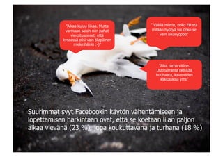 |

            ”Aikaa kuluu liikaa. Mutta      ” Välillä mietin, onko FB:stä
            varmaan saisin niin pahat        mitään hyötyä vai onko se
               vieroitusoireet, että              vain aikasyöppö”
           kyseessä olisi vain tilapäinen
                 mielenhäiriö :-)”




                                                ”Aika turha väline.
                                               Uutisvirrassa pelkkää
                                               huuhaata, kavereiden
                                                 klikkauksia yms”




Suurimmat syyt Facebookin käytön vähentämiseen ja
lopettamisen harkintaan ovat, että se koetaan liian paljon
aikaa vievänä (23 %), jopa koukuttavana ja turhana (18 %)
 