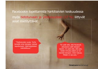 |


Facebookin lopettamista harkitsevien keskuudessa
myös tietoturvaan ja yksityisyyteen (17 %) liittyvät
asiat mietityttävät




      ”Yksityisyyden suoja. Turha
    levitellä omia tietojaan netissä    ”En pidä siitä, että Facebook
    loputtomasti. Väärinkäytösten          oletuksena sallii tietojeni
              mahdollisuus.”           käytön. En pidä siitä, että joku
                                         tietää minusta paljon ja voi
                                       käyttää tietojani, miten haluaa.
                                             Mitään ei saa pois. ”
 