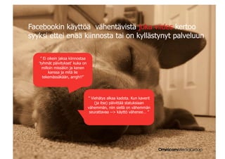 |


Facebookin käyttöä vähentävistä joka viides kertoo
syyksi ettei enää kiinnosta tai on kyllästynyt palveluun

     ” Ei oikein jaksa kiinnostaa
    'tyhmät päivitykset' kuka on
      milloin missäkin ja kenen
          kanssa ja mitä lie
      tekemässäkään, arrgh!!”




                                    ” Viehätys alkaa kadota. Kun kaverit
                                        (ja itse) päivittää statuksiaan
                                    vähemmän, niin siellä on vähemmän
                                     seurattavaa -- käyttö vähenee… ”
 