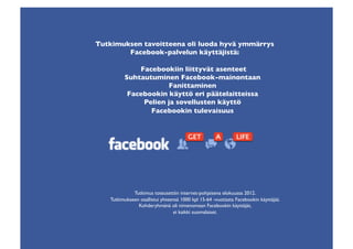 Tutkimuksen tavoitteena oli luoda hyvä ymmärrys 
        Facebook-palvelun käyttäjistä:	


              Facebookiin liittyvät asenteet	

          Suhtautuminen Facebook-mainontaan 
                      Fanittaminen	

           Facebookin käyttö eri päätelaitteissa	

               Pelien ja sovellusten käyttö	

                 Facebookin tulevaisuus	





              Tutkimus toteutettiin internet-pohjaisena elokuussa 2012.	

    Tutkimukseen osallistui yhteensä 1000 kpl 15-64 -vuotiasta Facebookin käyttäjää.
                Kohderyhmänä oli nimenomaan Facebookin käyttäjät, 
                                 ei kaikki suomalaiset.	

 