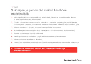 * | VINKIT

9 isompaa ja pienempää vinkkiä Facebook-
markkinoijalle
1.  Miksi Facebook? Suora vuorovaikutus asiakkaiden, fanien tai sinua vihaavien kanssa
    ja asiakasymmärryksen kehittyminen
2.  Erittäin toimiva verkkomainosmedia transaktiota hakeville mainostajille (verkkokaupat,
    tilauspohjaiset palvelut), mutta myös trafiikkia sivustolleen hakeville brändimarkkinoijille
3.  Jatkuva läsnäolo EI tarkoita jatkuvaa mainosviestien huutamista
4.  Aktivoi faneja toimistoaikojen ulkopuolella (+15 – 20 % korkeampi osallistuminen)
5.  Kokeile luovia tapoja käyttää valokuvaa
6.  Käytä sponsoroituja mainoksia (Page Post Ads) sisällön promoamiseen
7.  Kilpailut toimivat (edelleen ja ikuisesti)
8.  Facebookin hienoudet ymmärtää vain osallistumalla persoonana sosiaaliseen verkostoon


9.  Facebook on oltava tänä päivänä aina osana markkinointi- ja
    mediasuunnitelmaa
 