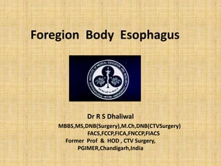Foregion Body Esophagus 
Dr R S Dhaliwal 
MBBS,MS,DNB(Surgery),M.Ch,DNB(CTVSurgery) 
FACS,FCCP,FICA,FNCCP,FIACS 
Former Prof & HOD , CTV Surgery, 
PGIMER,Chandigarh,India 
 