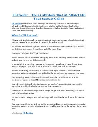 FB Exciter – The #1 Attribute That GUARANTEES
Your Success Online
FB Exciter is the world’s first message and amazing software to FB messenger
subscribers. FB Exciter is the first software with the ability that can do all of the
following things: Create and Schedule Campaigns, Embed Youtube Videos and Attach
Links and Promote Easily.
What Is FB Exciter?
Without a doubt, this can be a very, tricky topic to discuss because after all, there isn’t
just one successful person when it comes to the online world.
We all have our different opinions on the #1 reason why we succeed but if you were to
put it all down on paper, it would add up to the same thing.
Having An “Adapt Or Die” Type Of Mindset
Really, you can take this mindset and apply it to almost anything you set out to achieve,
and mark my words, you WILL succeed.
In a nutshell, it means that you need to be sort of a chameleon, if you will, and know
when to align your plan of actions to what DOES work, and kick out the rest.
Internet marketing, for instance, is a space where if you continue to use outdated
marketing methods, eventually you will fall to the wayside and not make any progress.
One marketing method that we will have to kick to the curb, if we want to make
consistent progress, is Email Marketing, believe it or not.
Now, obviously, it is still effective because you wouldn’t be reading this one, but it’s
equivalent to a ship slowly sinking and it’s time to move on.
You may be in shock because you were always taught that email marketing is the holy
grail of internet marketing.
But as the world changes, we need to change with it and not be stuck aboard a sunken
ship.
That being said, if you are looking for the newest, and in my opinion, the most powerful
marketing method to build a business in 2017 and beyond, be on the lookout for my next
email.
Introducing: FB Exciter
 